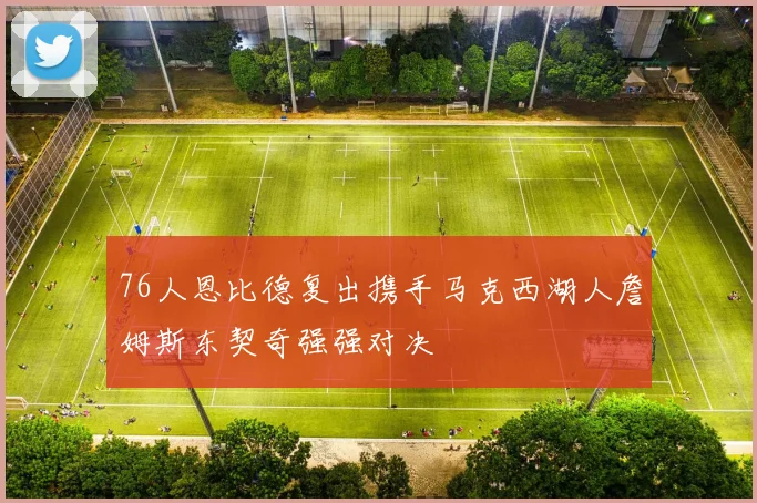 76人恩比德复出携手马克西湖人詹姆斯东契奇强强对决