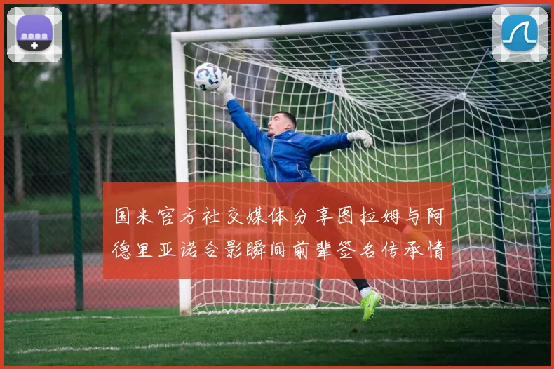 国米官方社交媒体分享图拉姆与阿德里亚诺合影瞬间前辈签名传承情怀