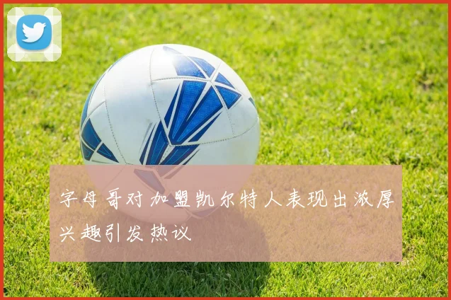 字母哥对加盟凯尔特人表现出浓厚兴趣引发热议