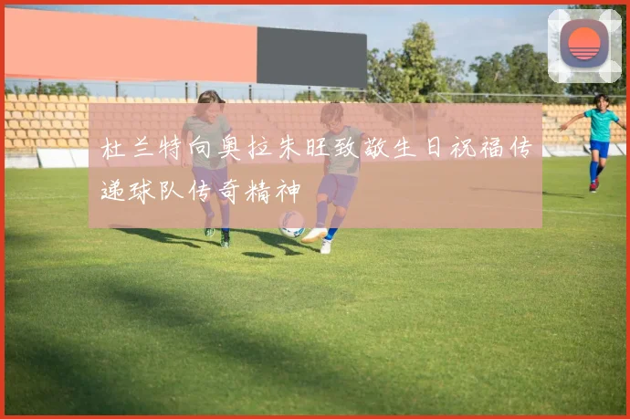杜兰特向奥拉朱旺致敬生日祝福传递球队传奇精神