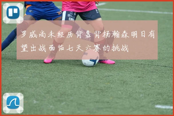 罗威尚未经历背靠背杨瀚森明日有望出战面临七天六赛的挑战
