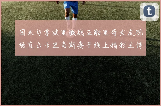国米与拿波里激战正酣里奇女友现场直击卡里乌斯妻子线上精彩主持