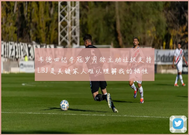 韦德回忆夺冠岁月称主动让权支持LBJ是关键家人难以理解我的牺牲