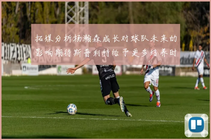 拓媒分析杨瀚森成长对球队未来的影响期待斯普利特给予更多培养时间