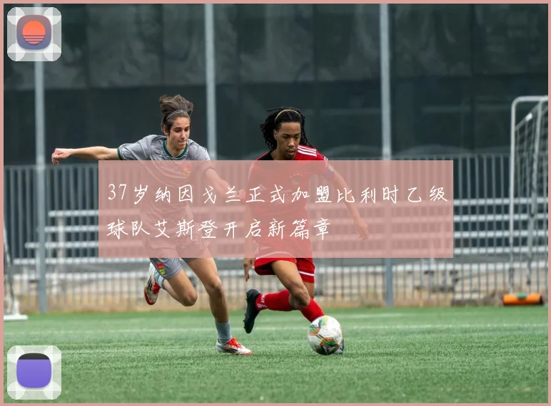 37岁纳因戈兰正式加盟比利时乙级球队艾斯登开启新篇章