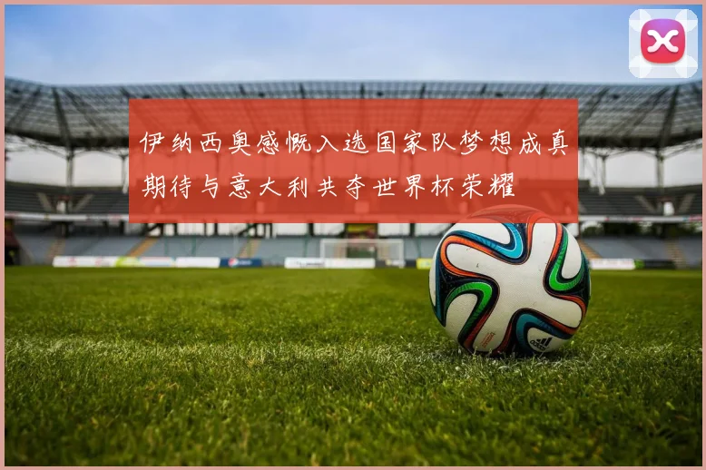 伊纳西奥感慨入选国家队梦想成真期待与意大利共夺世界杯荣耀