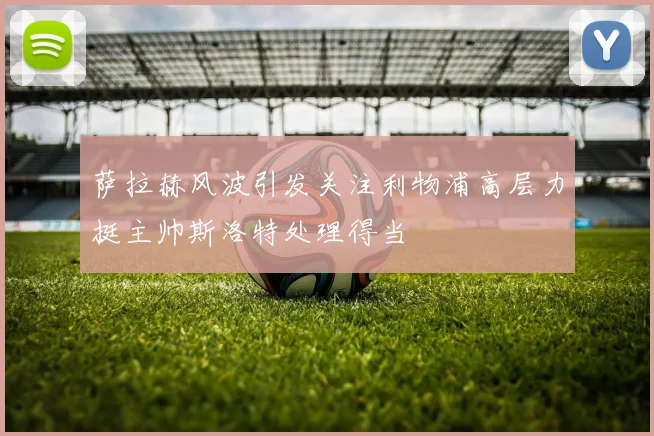 萨拉赫风波引发关注利物浦高层力挺主帅斯洛特处理得当