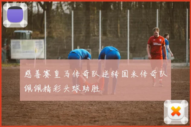 慈善赛皇马传奇队逆转国米传奇队佩佩精彩头球助胜