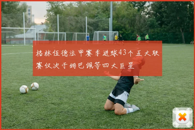 格林伍德法甲赛季进球43个五大联赛仅次于姆巴佩等四大巨星