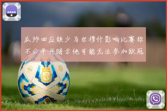 瓜帅回应缺少马尔穆什影响比赛称不公平并暗示他可能无法参加欧冠