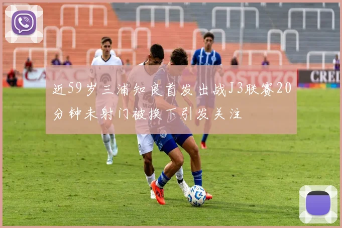 近59岁三浦知良首发出战J3联赛20分钟未射门被换下引发关注