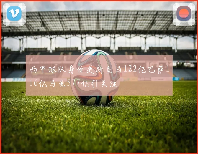 西甲球队身价更新皇马122亿巴萨116亿马竞577亿引关注