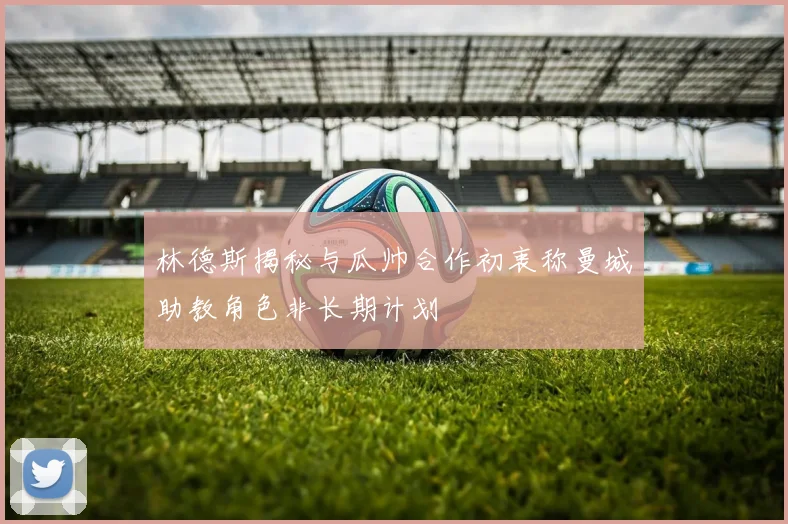 林德斯揭秘与瓜帅合作初衷称曼城助教角色非长期计划