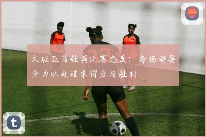 文班亚马强调比赛态度：每场都要全力以赴追求得分与胜利