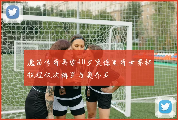 魔笛传奇再续40岁莫德里奇世界杯征程仅次梅罗与奥乔亚