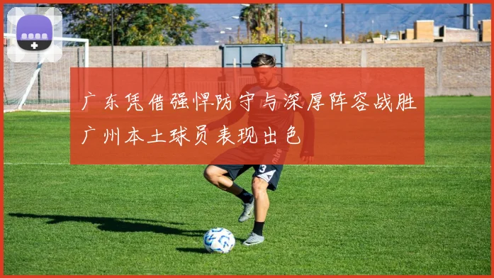 广东凭借强悍防守与深厚阵容战胜广州本土球员表现出色