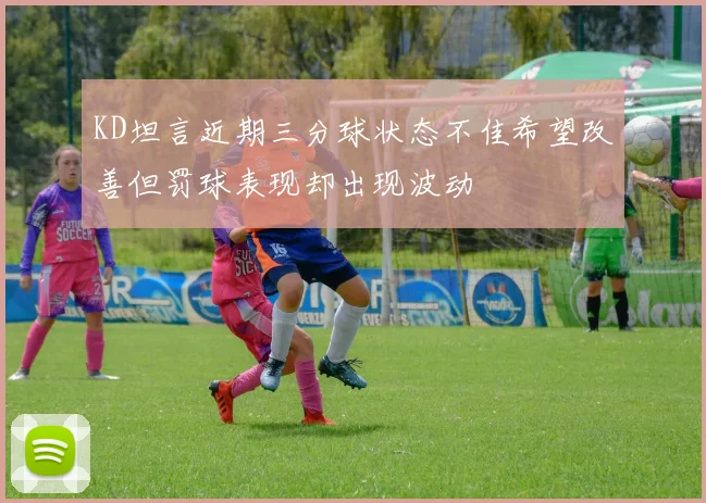 KD坦言近期三分球状态不佳希望改善但罚球表现却出现波动