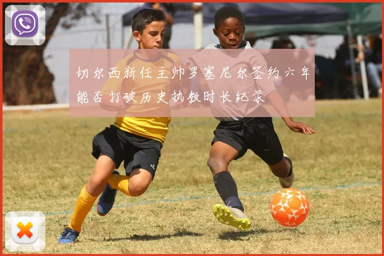 切尔西新任主帅罗塞尼尔签约六年能否打破历史执教时长纪录