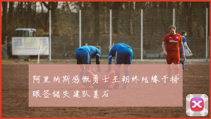 阿里纳斯感慨勇士王朝终结缘于榜眼签错失建队基石