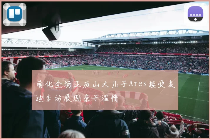 萌化全场亚历山大儿子Ares接受麦迪专访展现亲子温情
