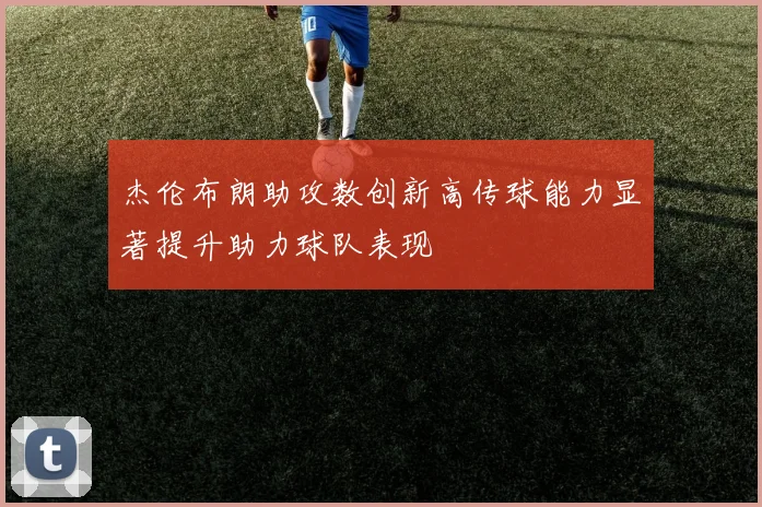 杰伦布朗助攻数创新高传球能力显著提升助力球队表现