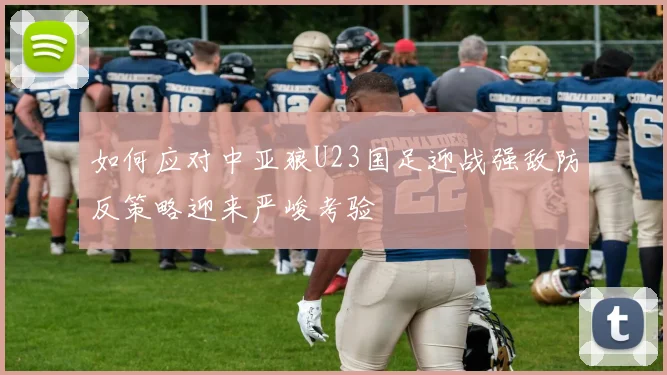 如何应对中亚狼U23国足迎战强敌防反策略迎来严峻考验