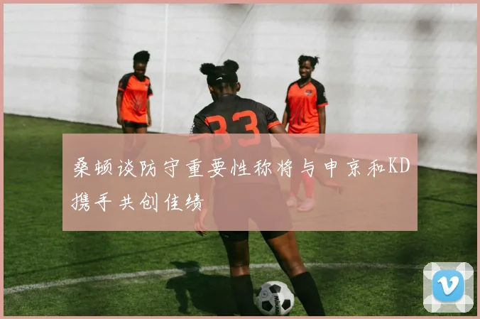 桑顿谈防守重要性称将与申京和KD携手共创佳绩
